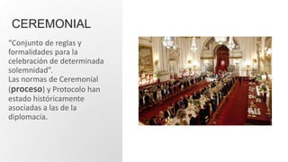 CEREMONIAL
“Conjunto de reglas y
formalidades para la
celebración de determinada
solemnidad”.
Las normas de Ceremonial
(proceso) y Protocolo han
estado históricamente
asociadas a las de la
diplomacia.
 