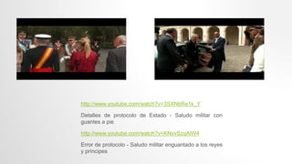 http://www.youtube.com/watch?v=3SXNbRe1k_Y
Detalles de protocolo de Estado - Saludo militar con
guantes a pie
http://www.youtube.com/watch?v=KNxvSzqAlW4
Error de protocolo - Saludo militar enguantado a los reyes
y príncipes
 