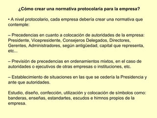 ¿Cómo crear una normativa protocolaria para la empresa? •  A nivel protocolario, cada empresa debería crear una normativa que contemple: –  Precedencias en cuanto a colocación de autoridades de la empresa: Presidente, Vicepresidente, Consejeros Delegados, Directores, Gerentes, Administradores, según antigüedad, capital que representa, etc... –  Previsión de precedencias en ordenamientos mixtos, en el caso de autoridades o ejecutivos de otras empresas o instituciones, etc. –  Establecimiento de situaciones en las que se cedería la Presidencia y ante que autoridades. Estudio, diseño, confección, utilización y colocación de símbolos como: banderas, enseñas, estandartes, escudos e himnos propios de la empresa. 