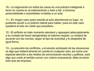 10.- La negociación en todos los casos es una práctica inteligente a tener en cuenta en el ordenamiento y trato a dar, a diversas personalidades o autoridades invitadas a un acto. 11.- En ningún caso quien presida el acto abandonará su lugar, no pudiendo acudir a un podium lateral para hablar, pues en este caso quedaría el acto sin nadie que presidiera. 12.- El anfitrión en todo momento atenderá y agasajará adecuadamente a su invitado de honor otorgándoles el máximo respeto. Lo recibirá de acuerdo con las normas, según el tipo de autoridad y lo despedirá de igual forma. 13.- La previsión de conflictos, y el estudio anticipado de las situaciones es algo que deberá tenerse en cuenta en cualquier acto, así como una especial atención a los medios de comunicación escritos y gráficos, será algo que unido al sentido común con criterio empresarial, debe envolver todo acto de empresa. 