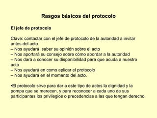 Rasgos básicos del protocolo El jefe de protocolo Clave: contactar con el jefe de protocolo de la autoridad a invitar antes del acto –  Nos ayudará  saber su opinión sobre el acto –  Nos aportará su consejo sobre cómo abordar a la autoridad –  Nos dará a conocer su disponibilidad para que acuda a nuestro acto –  Nos ayudará en como aplicar el protocolo –  Nos ayudará en el momento del acto. • El protocolo sirve para dar a este tipo de actos la dignidad y la  pompa que se merecen, y para reconocer a cada uno de sus participantes los privilegios o precedencias a las que tengan derecho. 