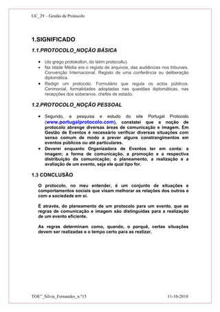 UC_29 – Gestão de Protocolo




1.SIGNIFICADO
1.1.PROTOCOLO_NOÇÃO BÁSICA

   • (do grego protokollon, do latim protocollu).
   • Na Idade Média era o registo de arquivos, das audiências nos tribunais.
     Convenção Internacional. Registo de uma conferência ou deliberação
     diplomática.
   • Redigir um protocolo. Formulário que regula os actos públicos.
     Cerimonial, formalidades adoptadas nas questões diplomáticas, nas
     recepções dos soberanos, chefes de estado.

1.2.PROTOCOLO_NOÇÃO PESSOAL

   • Segundo, a pesquisa e estudo do site Portugal Protocolo
     (www.portugalprotocolo.com), constatei que a noção de
     protocolo abrange diversas áreas de comunicação e imagem. Em
     Gestão de Eventos é necessário verificar diversas situações com
     senso comum de modo a prever alguns constrangimentos em
     eventos públicos ou até particulares.
   • Deverei enquanto Organizadora de Eventos ter em conta: a
     imagem; a forma de comunicação, a promoção e a respectiva
     distribuição da comunicação; o planeamento, a realização e a
     avaliação de um evento, seja ele qual tipo for.

1.3 CONCLUSÃO

   O protocolo, no meu entender, é um conjunto de situações e
   comportamentos sociais que visam melhorar as relações dos outros e
   com a sociedade em si.

   É através, do planeamento de um protocolo para um evento, que as
   regras de comunicação e imagem são distinguidas para a realização
   de um evento eficiente.

   As regras determinam como, quando, o porquê, certas situações
   devem ser realizadas e o tempo certo para as realizar.




TOE”_Sílvia_Fernandes_n.º15                                      11-10-2010
 