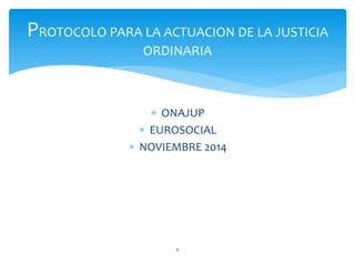  ONAJUP
 EUROSOCIAL
 NOVIEMBRE 2014
0
PROTOCOLO PARA LA ACTUACION DE LA JUSTICIA
ORDINARIA
 