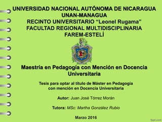 UNIVERSIDAD NACIONAL AUTÓNOMA DE NICARAGUA
UNAN-MANAGUA
RECINTO UNIVERSITARIO “Leonel Rugama”
FACULTAD REGIONAL MULTIDISCIPLINARIA
FAREM-ESTELÍ
Maestría en Pedagogía con Mención en Docencia
Universitaria
Tesis para optar al título de Máster en Pedagogía
con mención en Docencia Universitaria
Autor: Juan José Tórrez Morán
Tutora: MSc: Martha González Rubio
Marzo 2016
 