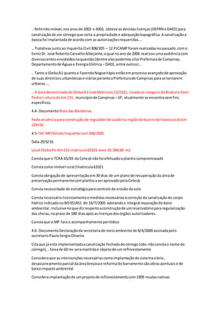 .. Referidoimóvel,nosanosde 2002 e 2003, obteve asdevidaslicenças(DEPRN e DAEE) para
canalizaçãode um córregoque corta a propriedade e adequaçãotopográfica.A canalizaçãoa
épocafoi implantadade acordocom as autorizaçõesrequeridas....
.. Tratativasjuntoao InquéritoCivil308/205 – 12 PJCAMPforamrealizadasnopassado,como
ExmoDr. José RobertoCarvalhoAlbejante,oqual noano de 2006 realizouumaaudiênciacom
diversosentesenvolvidosnaquestão(dentre elespodemoscitarPrefeiturade Campinas,
Departamentode Águase EnergiaElétrica – DAEE, entre outros)...
.. Tanto a GlebaA1 quantoa FazendaNogueirápisestãoemprocessoavançadode aprovação
de suas diretrizesurbanísticase viáriasperanteaPrefeiturade Campinasparase tornarem
urbanas....
.. A áreadenominadade GlebaA1(sobMatricula 122162), locadaas margensda Rodovia Dom
PedroI,altura do km131, municípiode Campinas –SP, atualmente se encontrasemfins
específicos.
4.4- Documento Rota das Bandeiras
Pede anuênciaparaconstrução de reguladorde vazãona regiãodobueirode travessiadokm
129+50
4.5-TAC MP/Omati/inquéritocivil 308/2005
Data 29/6/16
Local GlebaA1-Km131-matricula63321-area 42.304,68 m2
Constaque o TCRA 65/03 da Cetesbnãofoi efetuadooplantiocompromissado
Constacomo imóvel rural /matricula63321
Constaobrigaçãode apresentaçãoem30 dias de um planode recuperaçãoda áreade
preservaçãopermanentecomplantioaseraprovadopelaCetesb
Constanecessidade de estratégiaparacontrole de erosão dosolo
Constanecessáriolicenciamentoe medidasnecessáriasàcorreçãoda canalizaçãodo corpo
hídrico indicadonoBO051451 de 16/7/2005 adotandoa integral reparaçãododano
ambiental ,inclusivenoque dizrespeitoaconstruçãode umreservatóriopararegularização
das cheias,noprazo de 180 diasapósas licençasdosórgãos autorizadores.
Constaque o MP fara o acompanhamentoperiódico
4.6- DocumentoDeclaraçãoda secretariade meioambiente de 8/4/2009 assinadapelo
secretarioPauloSergioOliveira
Citaque já esta implementadaacanalização fechadadocórrego(obs-nãoconstao nome do
córrego), ..faixade 60 ms seramantidae objetode umreflorestamento
Consideraque asintervençõesnecessáriascomoimplantaçãodosistemaviário,
desassoreamentoparcial daáreabrejosae reformado barramentosãoobras pontuaise de
baixoimpactoambiental
Consideraimplantaçãode umprojetode reflorestamentocom1909 mudasnativas
 