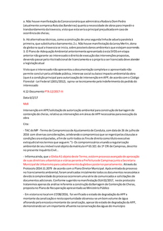 a. Não houve manifestaçãodaConcessionáriaque administraaRodoviaDomPedro
(atualmente aempresaRotadasBandeiras) quantoanecessidade de obrasparaimpediro
transbordamentodatravessia,vistoque estaseriaaprincipal prejudicadaemcasode
ocorrênciade cheias;
b. Há alternativastécnicas,comoaconstrução de uma segundalinhade aduelaparalelaà
primeira,que substituiriaobarramento;2.c. Nãohouve manifestaçãodaLeroyMerlin,dona
da glebana qual a travessiase inicia,sobre possíveisdanosambientaisque estejamocorrendo.
3. O Planode AdequaçãoAmbiental anteriormenteapresentadoàestaSVDSemetapa
anteriornãogarante ao interessadoodireitode execuçãodasintervençõespropostas,
devendopassarpeloritotradicional de licenciamentoe oprojetoa serlicenciadodeve atender
a legislaçãoatual
Vistoque ointeressadonãoapresentouadocumentaçãocompletae o apresentadonão
permite concluirpelautilidade pública,interesse social oubaixoimpactoambientaldaobra
(que é a condiçãoprincipal para autorizaaçãode intervençãoemAPP,de acordocomo Código
Florestal - Lei Federal 12651/2012), opina-se tecnicamente peloIndeferimentodopedidodo
interessado
4.12-Documento PTA 12/2017-III
Data 6/2/17
Mz8
IntervençãoemAPP/solicitaçãode autorizaçãoambiental paraconstruçãode barragemde
contençãode cheias,relativoasintervençõesemáreasde APPnecessáriasparaexecuçãoda
obra
Cita:
- TAC doMP -Termode Compromissode Ajustamentode Conduta,comdatade 26 de julhode
2016 com diversasconsiderações,celebrandoocompromissoque se regerápelascláusulase
condiçõesoraestipuladas,afimde surtirtodosos finsde direitocomotítuloexecutivo
extrajudicialnostermosque seguem:“1- Os compromissáriosvisandoaregularização
ambiental de seuimóvelrural objetodamatrículanº 63.321 do 1º CRI de Campinas,descrito
no presente InquéritoCivil...
- Informaainda,que a GlebaA1 objetodeste Termo,estáemprocessoavançadode aprovação
de suas diretrizesurbanísticase viáriasperanteaPrefeiturade CampinasjuntoaSecretaria
Municipal de Urbanismopara cadastramentodaglebae posteriorparcelamento.Atravésdo
Protocolo2014.11.2079 de acordo com o PlanoDiretorMunicipal.Apósentradadoprocesso
no licenciamentoambiental,foramanalisadosinicialmente todososdocumentosnecessáriose
devidoàcomplexidade doprocessoocorreramumasérie de comunicadose solicitaçõesde
documentosadicionais.Conforme sugeridonamanifestaçãoDLA 02/2017, neste protocolo
trataremosapenasda análise referente aconstruçãodaBarragem de Contençãode Cheias,
propostano Planode RecuperaçãoapresentadoaoMinistérioPúblico
- Em vistorianolocal em17/08/2016, foi verificadooestadode degradaçãoda APPa
montante dacanalizaçãoe nestaoportunidade observou-seumbomvolume de água
aflorandopelaencostaamontante da canalização,apesardoestadode degradaçãoda APP,
demonstrandoserumimportante afluente naconservaçãodaságuasdo município
 