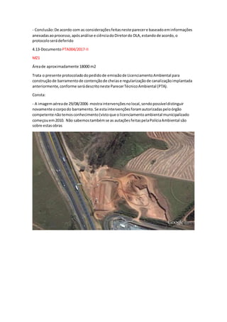 - Conclusão:De acordo com as consideraçõesfeitasneste parecere baseadoeminformações
anexadasaoprocesso,apósanálise e ciênciadoDiretordo DLA,estandode acordo,o
protocoloserádeferido
4.13-Documento PTA004/2017-II
MZ1
Áreade aproximadamente 18000 m2
Trata o presente protocoladodopedidode emissãode LicenciamentoAmbiental para
construçãode barramentode contençãode cheiase regularizaçãode canalizaçãoimplantada
anteriormente,conforme serádescritoneste ParecerTécnicoAmbiental (PTA).
Consta:
- A imagemaéreade 29/08/2006 mostraintervençõesnolocal,sendopossíveldistinguir
novamente ocorpodo barramento.Se estaintervençõesforamautorizadaspeloórgão
competente nãotemosconhecimento(vistoque olicenciamentoambiental municipalizado
começouem2010. Não sabemostambémse as autaçõesfeitaspelaPolíciaAmbiental são
sobre estasobras
 