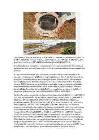 - HISTÓRICODOS LICENCIAMENTOS,AUTORIZAÇÕESEDEMAIS ATOSDOS PODERES PÚBLICOS
O interessadoentroucomumpedidoparaconstruçãode uma edificaçãode 04 andares,para
destinaçãohoteleira,em15/12/1999 atravésdo protocolado1999/0/75440.
O protocolado,apósmuitasidase vindas(comaté mesmoarquivamentopordesinteresse)e
após tambémmuitasmudançasde projeto,resultouempedidode cadastramentodaglebaem
questão.
À épocaconsiderava-se que fosse implantadoumsistemaviárioatravésde umbalãode
acesso/retornoe possíveisligaçõescommarginaisdaRodoviaDomPedro.Paratal o sistema
viárioa serexecutadonaglebaserianecessáriotransporumcursohídrico.Optou-se pela
canalizaçãodo mesmo.Nomomentoque istofoi feitojáexistiaanecessidade de Outorga
juntoao DAEE e licenciamentoambientaljuntoaoEstado.Foi apresentadonoprotocolado
físico(e tambémapresentadonoLAO,neste protocolado) aOutorgaconcedidaparauma
canalizaçãodo afluente doCórregoMatoDentro(o curso hídricoque passa na gleba) com
aduelasde seçãocircularde 1,50 m (portariaDAEE nº 1656 de 23/10/2003).
Tambémfoi apresentadoumParecerTécnicoFlorestal emitidopeloDEPRN em15/10/2005 (nº
022/2013, protocolado64378/030) no qual é expostoque nãohá óbicesà "(...)ADEQUAÇÃO
TOPOGRÁFICA COMO OBJETIVODE POSSIBILITARA ADEQUADA CAPTAÇÃODEÁGUAS
PLUVIAISE CONSTRUÇÃODE REDE DE GALERIA(...)".HátambémumTermo de Compromisso
de RecuperaçãoAmbiental (TCRA nº065/03 de 15/10/2003 e revalidadonosdoisanos
seguintes)assinadopelointeressado,pelarepresentante doDEPRN e por testemunhasparao
plantiode 50 mudasde espéciesnativas,de formaacompensara supressãode 03 árvores
nativasisoladas(AutorizaçãoDEPRN nº049/03 de 15/10/2003). Em 17/03/2006 houve um
reuniãonoMinistérioPúblicoEstadual porcontado InquéritoCivil (IC) 308/2005-MA-12º
PJCAMPcom representantesdaPMC (SEPLAMA) e DAEE.Nestareuniãoficouexplícitoque a
PMC não tinhamaisinteresse narotatóriadiscutidae mantinhaointeressenaexecuçãodas
marginaisdaDom Pedro(que naépoca não haviamsidoexecutadas,vistoque aobra de
implantaçãodasmesmasfoi finalizada,notrechoemquestão,apenasno anode 2015). Para a
soluçãoprática para resoluçãodoproblemaque geroueste ICpropôs-se algumas
 