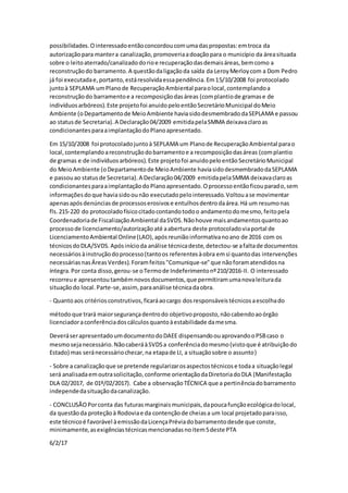 possibilidades.Ointeressadoentãoconcordoucomumadaspropostas:emtroca da
autorizaçãopara mantera canalização,promoveriaadoaçãopara o município da áreasituada
sobre o leitoaterrado/canalizadodorioe recuperaçãodasdemaisáreas,bemcomo a
reconstruçãodo barramento.A questãodaligaçãoda saída da LeroyMerloycom a Dom Pedro
já foi executadae,portanto,estáresolvidaessapendência.Em15/10/2008 foi protocolado
juntoà SEPLAMA umPlanode RecuperaçãoAmbiental paraolocal,contemplandoa
reconstruçãodo barramentoe a recomposiçãodasáreas (complantiode gramase de
indivíduosarbóreos).Este projetofoi anuidopeloentãoSecretárioMunicipal doMeio
Ambiente (oDepartamentode MeioAmbiente haviasidodesmembradodaSEPLAMA e passou
ao statusde Secretaria).A Declaração04/2009 emitidapelaSMMA deixavaclaroas
condicionantesparaaimplantaçãodoPlanoapresentado.
Em 15/10/2008 foi protocoladojuntoà SEPLAMA um Planode RecuperaçãoAmbiental parao
local,contemplandoareconstruçãodobarramentoe a recomposiçãodasáreas (complantio
de gramas e de indivíduosarbóreos).Este projetofoi anuidopeloentãoSecretárioMunicipal
do MeioAmbiente (oDepartamentode MeioAmbiente haviasidodesmembradodaSEPLAMA
e passouao statusde Secretaria).A Declaração04/2009 emitidapelaSMMA deixavaclaroas
condicionantesparaaimplantaçãodoPlanoapresentado.Oprocessoentãoficouparado,sem
informaçõesdoque haviasidoounão executadopelointeressado.Voltouase movimentar
apenasapósdenúnciasde processoserosivose entulhosdentrodaárea.Há um resumonas
fls.215-220 do protocoladofísicocitadocontandotodoo andamentodomesmo,feitopela
Coordenadoriade FiscalizaçãoAmbiental daSVDS.Nãohouve maisandamentosquantoao
processode licenciamento/autorizaçãoaté aabertura deste protocoladoviaportal de
LicenciamentoAmbiental Online(LAO),apósreuniãoinformativanoano de 2016 com os
técnicosdoDLA/SVDS.Apósinícioda análise técnicadeste,detectou-se afaltade documentos
necessáriosàinstruçãodoprocesso(tantoos referentesàobra emsi quantodas intervenções
necessáriasnasÁreasVerdes).Foramfeitos"Comunique-se"que nãoforamatendidosna
íntegra.Por conta disso,gerou-se oTermode Indeferimentonº210/2016-II. O interessado
recorreue apresentoutambémnovosdocumentos,que permitiramumanovaleiturada
situaçãodo local.Parte-se,assim, paraanálise técnicadaobra.
- Quantoaos critériosconstrutivos,ficaráaocargo dosresponsáveistécnicosaescolhado
métodoque trará maiorsegurançadentrodo objetivoproposto,nãocabendoaoórgão
licenciadoraconferênciadoscálculosquantoàestabilidade damesma.
DeveráserapresentadoumdocumentodoDAEE dispensandoouaprovandooPSBcaso o
mesmosejanecessário.NãocaberáàSVDSa conferênciadomesmo(vistoque é atribuiçãodo
Estado) mas seránecessáriochecar,na etapade LI, a situaçãosobre o assunto)
- Sobre a canalizaçãoque se pretende regularizarosaspectostécnicose todaa situaçãolegal
será analisadaemoutrasolicitação,conforme orientaçãodaDiretoriadoDLA (Manifestação
DLA 02/2017, de 01º/02/2017). Cabe a observaçãoTÉCNICA que a pertinênciadobarramento
independedasituaçãodacanalização.
- CONCLUSÃOPorconta das futurasmarginaismunicipais,dapoucafunçãoecológicadolocal,
da questãoda proteçãoà Rodoviae da contençãode cheiasa um local projetadoparaisso,
este técnicoé favorável àemissãodaLicençaPréviadobarramentodesde que conste,
minimamente,asexigênciastécnicasmencionadasnoitem5deste PTA
6/2/17
 