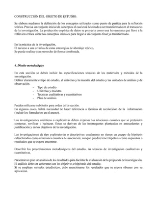 CONSTRUCCIÓN DEL OBJETO DE ESTUDIO:
Se elabora mediante la definición de los conceptos utilizados como punto de partida para la reflexión
teórica. Precisa un conjunto inicial de conceptos el cual está destinado a ser transformado en el transcurso
de la investigación. La producción empírica de datos se proyecta como una herramienta que lleve a la
reflexión crítica sobre los conceptos iniciales para llegar a un conjunto final ya transformado.
En la práctica de la investigación,
El recurso a una o varias de estas estrategias de abordaje teórico,
Se puede realizar con provecho de forma combinada.
4. Diseño metodológico
En esta sección se deben incluir las especificaciones técnicas de los materiales y métodos de la
investigación.
Definir claramente el tipo de estudio, el universo y la muestra del estudio y las unidades de análisis y de
observación.
- Tipo de estudio
- Universo y muestra
- Técnicas cualitativas y cuantitativas
- Plan de análisis
Pueden utilizarse subtítulos para orden de la sección.
En algunos casos, habrá necesidad de hacer referencia a técnicas de recolección de la información
(incluir los formularios en el anexo).
Las investigaciones analíticas o explicativas deben expresar las relaciones causales que se pretenden
contestar, verificar o rechazar. Estas se derivan de las interrogantes planteadas en antecedentes y
justificación y en los objetivos de la investigación.
Las investigaciones de tipo exploratorias o descriptivas usualmente no tienen un cuerpo de hipótesis
estructuradas como relaciones causales de asociación, aunque pueden tener hipótesis como supuestos o
resultados que se espera encontrar.
Describir los procedimientos metodológicos del estudio, las técnicas de investigación cualitativas y
cuantitativas.
Presentar un plan de análisis de los resultados para facilitar la evaluación de la propuesta de investigación.
El análisis debe ser coherente con los objetivos e hipótesis del estudio.
Si se emplean métodos estadísticos, debe mencionarse los resultados que se espera obtener con su
aplicación.
 