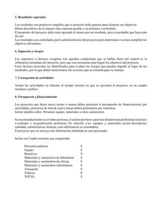 5. Resultados esperados
Los resultados son productos tangibles que el proyecto debe generar para alcanzar sus objetivos.
Deben describirse de la manera más concreta posible y en términos verificables.
El propósito del proyecto debe estar apoyado al menos por un resultado, pero es probable que haya más
de uno
Los resultados son controlados por la administración del proyecto para determinar si se han cumplido los
objetivos del mismo.
6. Supuestos y riesgos
Los supuestos o factores exógenos son aquellas condiciones que se hallan fuera del control (o la
influencia) inmediata del proyecto, pero que son necesarias para lograr los objetivos del proyecto.
Estos factores necesitan ser identificados para evaluar los riesgos que pueden impedir el logro de los
resultados, por lo que deben mencionarse las acciones que se tomarán para su manejo.
7. Cronograma de actividades
Anotar las actividades en relación al tiempo (meses) en que se ejecutará el proyecto, en un cuadro
resumen o gráfico.
8. Presupuesto y financiamiento
Los proyectos que duren nueve meses o menos deben presentar el presupuesto de financiamiento por
actividades; proyectos de más de nueve meses deben presentarse por semestres.
Incluir detalles sobre: Personal, equipo, materiales y otros suministros.
Se recomienda incluir en el rubro personal, el salario por hora o por mes del personal profesional o técnico
a contratar y la justificación pertinente. En relación a los equipos y materiales, incluir descripción,
cantidad, características técnicas; esta información es orientadora.
El proyecto que no incluya esta información detallada no será procesado.
Incluir un Cuadro resumen que comprenda:
Personal (salarios) $
Equipo $
Reactivos $
Materiales y suministros de laboratorio $
Materiales y suministros de oficina $
Materiales y suministros informáticos $
Transporte $
Viáticos $
TOTAL $
 