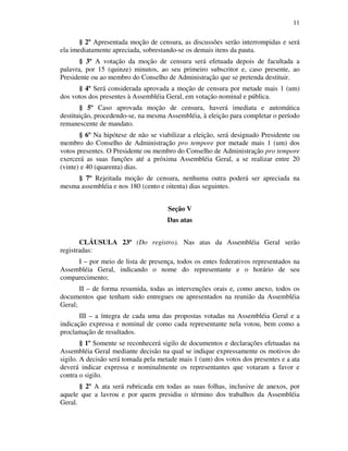 11
§ 2º Apresentada moção de censura, as discussões serão interrompidas e será
ela imediatamente apreciada, sobrestando-se os demais itens da pauta.
§ 3º A votação da moção de censura será efetuada depois de facultada a
palavra, por 15 (quinze) minutos, ao seu primeiro subscritor e, caso presente, ao
Presidente ou ao membro do Conselho de Administração que se pretenda destituir.
§ 4º Será considerada aprovada a moção de censura por metade mais 1 (um)
dos votos dos presentes à Assembléia Geral, em votação nominal e pública.
§ 5º Caso aprovada moção de censura, haverá imediata e automática
destituição, procedendo-se, na mesma Assembléia, à eleição para completar o período
remanescente de mandato.
§ 6º Na hipótese de não se viabilizar a eleição, será designado Presidente ou
membro do Conselho de Administração pro tempore por metade mais 1 (um) dos
votos presentes. O Presidente ou membro do Conselho de Administração pro tempore
exercerá as suas funções até a próxima Assembléia Geral, a se realizar entre 20
(vinte) e 40 (quarenta) dias.
§ 7º Rejeitada moção de censura, nenhuma outra poderá ser apreciada na
mesma assembléia e nos 180 (cento e oitenta) dias seguintes.
Seção V
Das atas
CLÁUSULA 23ª (Do registro). Nas atas da Assembléia Geral serão
registradas:
I – por meio de lista de presença, todos os entes federativos representados na
Assembléia Geral, indicando o nome do representante e o horário de seu
comparecimento;
II – de forma resumida, todas as intervenções orais e, como anexo, todos os
documentos que tenham sido entregues ou apresentados na reunião da Assembléia
Geral;
III – a íntegra de cada uma das propostas votadas na Assembléia Geral e a
indicação expressa e nominal de como cada representante nela votou, bem como a
proclamação de resultados.
§ 1º Somente se reconhecerá sigilo de documentos e declarações efetuadas na
Assembléia Geral mediante decisão na qual se indique expressamente os motivos do
sigilo. A decisão será tomada pela metade mais 1 (um) dos votos dos presentes e a ata
deverá indicar expressa e nominalmente os representantes que votaram a favor e
contra o sigilo.
§ 2º A ata será rubricada em todas as suas folhas, inclusive de anexos, por
aquele que a lavrou e por quem presidiu o término dos trabalhos da Assembléia
Geral.
 