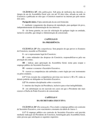 12
CLÁUSULA 24a
. (Da publicação). Sob pena de ineficácia das decisões, a
íntegra da ata da Assembléia Geral será, em até 10 (dez) dias, afixada na sede do
Consórcio e publicada no sítio que o Consórcio mantiver na internet por pelo menos
dois anos.
Parágrafo único. Cópia autenticada da ata será fornecida:
I - mediante o pagamento das despesas de reprodução, para qualquer do povo,
independentemente da demonstração de seu interesse;
II – de forma gratuita, no caso de solicitação de qualquer órgão ou entidade,
inclusive conselho, que integre a Administração de consorciado.
CAPÍTULO IV
DA PRESIDÊNCIA
CLÁUSULA 25ª (Da competência). Sem prejuízo do que prever os Estatutos
do Consórcio, incumbe ao Presidente:
I – ser o representante legal do Consórcio;
II – como ordenador das despesas do Consórcio, responsabilizar-se pela sua
prestação de contas;
III – indicar, para apreciação da Assembléia Geral, nome para ocupar o
emprego público de Secretário Executivo;
IV - nomear e exonerar o Secretário Executivo;
V - exercer as competências não atribuídas a outro órgão por este instrumento
ou pelos estatutos.
§ 1º Com exceção das competências previstas nos incisos I, III e IV, todas as
demais poderão ser delegadas ao Secretário Executivo.
§ 2º Os estatutos disciplinarão sobre o exercício:
I - interino das funções da Presidência, inclusive para evitar inelegibilidade;
II - em substituição ou em sucessão nos casos em que o Presidente não mais
exercer a Chefia do Poder Executivo de consorciado.
CAPÍTULO V
DA SECRETARIA EXECUTIVA
CLÁUSULA 26ª (Da nomeação). Fica criado o emprego público em comissão
de Secretário Executivo, com vencimentos constantes da tabela do Anexo 1.
§ 1º O emprego público em comissão de Secretário Executivo será provido
mediante indicação do Presidente do Consórcio, homologado pela Assembléia Geral,
entre pessoas que satisfaçam os seguintes requisitos:
 