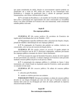 15
que sejam consideradas de chefia, direção ou assessoramento superior poderão ser
gratificados até a razão de 30% (trinta por cento) de sua remuneração total,
proibindo-se o cômputo da gratificação para o cálculo de quaisquer parcelas
remuneratórias, salvo férias e décimo-terceiro salário.
§ 2º A atividade da Presidência e a de membro do Conselho de Administração,
bem como a participação dos representantes dos entes consorciados na Assembléia
Geral e em outras atividades do Consórcio não será remunerada, sendo considerado
trabalho público relevante.
Seção II
Dos empregos públicos
CLÁUSULA 31ª (Do regime jurídico). Os servidores do Consórcio são
regidos pela Consolidação das Leis do Trabalho – CLT.
§ 1º Regulamento específico deliberará sobre a descrição das funções, lotação,
jornada de trabalho e denominação de seus empregos públicos.
§ 2º Os empregados do Consórcio não poderão ser cedidos, inclusive aos
consorciados, salvo no caso de exercício de função eletiva.
CLÁUSULA 32ª (Do quadro próprio de pessoal). O quadro próprio de
pessoal do Consórcio será de até 17 (dezessete) empregados, mediante provimento
dos empregos públicos constantes do Anexo 1 deste instrumento.
§ 1º Com exceção do cargo de Secretário Executivo, técnico de nível superior
de livre provimento em comissão, os demais empregos do Consórcio serão providos
mediante concurso público de provas ou de provas e títulos.
§ 2º A remuneração dos empregos públicos é a definida no Anexo 1 deste
instrumento, até o limite fixado no orçamento anual do Consórcio, sendo que poderá
se conceder revisão anual.
CLÁUSULA 33ª (Do concurso público). Os editais de concurso público
deverão ser:
I - subscritos pelo Presidente;
II – atender os critérios previstos nos estatutos.
PARÁGRAFO ÚNICO. Sob pena de nulidade, os editais de concurso público
deverão ter sua íntegra divulgada por meio do sítio que o Consórcio manter na
internet, bem como ter sua divulgação por meio de extrato publicado na imprensa
oficial do Estado da Bahia.
Seção III
Das contratações temporárias
 