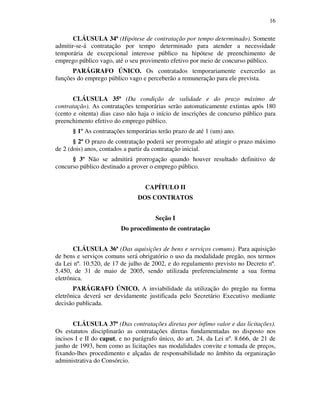16
CLÁUSULA 34ª (Hipótese de contratação por tempo determinado). Somente
admitir-se-á contratação por tempo determinado para atender a necessidade
temporária de excepcional interesse público na hipótese de preenchimento de
emprego público vago, até o seu provimento efetivo por meio de concurso público.
PARÁGRAFO ÚNICO. Os contratados temporariamente exercerão as
funções do emprego público vago e perceberão a remuneração para ele prevista.
CLÁUSULA 35ª (Da condição de validade e do prazo máximo de
contratação). As contratações temporárias serão automaticamente extintas após 180
(cento e oitenta) dias caso não haja o início de inscrições de concurso público para
preenchimento efetivo do emprego público.
§ 1º As contratações temporárias terão prazo de até 1 (um) ano.
§ 2º O prazo de contratação poderá ser prorrogado até atingir o prazo máximo
de 2 (dois) anos, contados a partir da contratação inicial.
§ 3º Não se admitirá prorrogação quando houver resultado definitivo de
concurso público destinado a prover o emprego público.
CAPÍTULO II
DOS CONTRATOS
Seção I
Do procedimento de contratação
CLÁUSULA 36ª (Das aquisições de bens e serviços comuns). Para aquisição
de bens e serviços comuns será obrigatório o uso da modalidade pregão, nos termos
da Lei nº. 10.520, de 17 de julho de 2002, e do regulamento previsto no Decreto nº.
5.450, de 31 de maio de 2005, sendo utilizada preferencialmente a sua forma
eletrônica.
PARÁGRAFO ÚNICO. A inviabilidade da utilização do pregão na forma
eletrônica deverá ser devidamente justificada pelo Secretário Executivo mediante
decisão publicada.
CLÁUSULA 37ª (Das contratações diretas por ínfimo valor e das licitações).
Os estatutos disciplinarão as contratações diretas fundamentadas no disposto nos
incisos I e II do caput, e no parágrafo único, do art. 24, da Lei nº. 8.666, de 21 de
junho de 1993, bem como as licitações nas modalidades convite e tomada de preços,
fixando-lhes procedimento e alçadas de responsabilidade no âmbito da organização
administrativa do Consórcio.
 