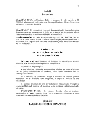 17
Seção II
Dos contratos
CLÁUSULA 38ª (Da publicidade). Todos os contratos de valor superior a R$
50.000,00 (cinqüenta mil reais) terão a sua íntegra publicada no sítio do Consórcio na
internet por pelo menos dois anos.
CLÁUSULA 39ª (Da execução do contrato). Qualquer cidadão, independentemente
de demonstração de interesse, tem o direito de ter acesso aos documentos sobre a
execução e pagamento de contratos celebrados pelo Consórcio.
PARÁGRAFO ÚNICO. Todos os pagamentos superiores a R$ 10.000,00 (dez mil
reais) serão publicados no sítio do Consórcio na internet por pelo menos dois anos e,
no caso de obras, da publicação constará o laudo de medição e o nome do responsável
por sua conferência.
CAPÍTULO III
DA DELEGAÇÃO DA PRESTAÇÃO
DE SERVIÇOS PÚBLICOS
CLÁUSULA 40ª (Dos contratos de delegação da prestação de serviços
públicos). Ao Consórcio somente é permitido comparecer a:
I - contrato de programa para:
a) na condição de contratado, prestar serviços públicos por meios próprios ou
sob sua gestão administrativa ou contratual, tendo como contratante ente da
Federação consorciado;
b) na condição de contratante, delegar a prestação de serviços públicos
pertinentes, ou de atividades deles integrantes, a órgão ou entidade de ente
consorciado;
II – contrato de concessão, após prévia licitação, para delegar a prestação de
serviços públicos a ele entregue sob regime de gestão associada, ou de atividade deles
integrante.
PARÁGRAFO ÚNICO. Os estatutos disporão sobre os contratos
mencionados no caput, podendo prever outros requisitos e condições a serem
observados em sua contratação e execução.
TÍTULO IV
DA GESTÃO ECONÔMICA E FINANCEIRA
 