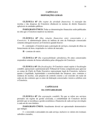 18
CAPÍTULO I
DISPOSIÇÕES GERAIS
CLÁUSULA 41ª (Do regime da atividade financeira). A execução das
receitas e das despesas do Consórcio obedecerá às normas de direito financeiro
aplicáveis às entidades públicas.
PARÁGRAFO ÚNICO. Todas as demonstrações financeiras serão publicadas
no sítio que o Consórcio mantiver na internet.
CLÁUSULA 42ª (Das relações financeiras entre consorciados e o
Consórcio). A administração direta ou indireta de ente da Federação consorciado
somente entregará recursos ao Consórcio quando houver:
I – contratado o Consórcio para a prestação de serviços, execução de obras ou
fornecimento de bens, respeitados os valores de mercado;
II – contrato de rateio.
CLÁUSULA 43ª (Da responsabilidade subsidiária). Os entes consorciados
respondem somente de forma subsidiária pelas obrigações do Consórcio.
CLÁUSULA 44ª (Da fiscalização). O Consórcio estará sujeito à fiscalização
contábil, operacional e patrimonial pelo Tribunal de Contas competente para apreciar
as contas do Chefe do Poder Executivo representante legal do Consórcio, inclusive
quanto à legalidade, legitimidade e economicidade das despesas, atos, contratos e
renúncia de receitas, sem prejuízo do controle externo a ser exercido em razão de
cada um dos contratos que os entes da federação consorciados vierem a celebrar com
o Consórcio.
CAPÍTULO II
DA CONTABILIDADE
CLÁUSULA 45ª (Da segregação contábil). No que se refere aos serviços
prestados em regime de gestão associada, a contabilidade do Consórcio deverá
permitir que se reconheça a gestão econômica e financeira de cada serviço em relação
a cada um de seus titulares.
PARÁGRAFO ÚNICO. Anualmente deverá ser apresentado demonstrativo
que indique:
I – o investido e arrecadado em cada serviço, inclusive os valores de eventuais
subsídios cruzados;
 