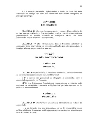 19
II – a situação patrimonial, especialmente a parcela de valor dos bens
vinculados aos serviços que tenha sido amortizada pelas receitas emergentes da
prestação de serviços.
CAPÍTULO III
DOS CONVÊNIOS
CLÁUSULA 46ª (Dos convênios para receber recursos). Com o objetivo de
receber recursos, o Consórcio fica autorizado a celebrar convênios com entidades
governamentais ou privadas, nacionais ou estrangeiras, exceto com entes
consorciados ou com entidades a eles vinculadas.
CLÁUSULA 47ª (Da interveniência). Fica o Consórcio autorizado a
comparecer como interveniente em convênios celebrados por entes consorciados e
terceiros, a fim de receber ou aplicar recursos.
TÍTULO V
DA SAÍDA DO CONSORCIADO
CAPÍTULO I
DO RECESSO
CLÁUSULA 48ª (Do recesso). A retirada de membro do Consórcio dependerá
de ato formal de seu representante na Assembléia Geral.
§ 1º O recesso não prejudicará as obrigações já constituídas entre o
consorciado que se retira e o Consórcio.
§ 2º Os bens destinados ao Consórcio pelo consorciado que se retira não serão
revertidos ou retrocedidos, excetuadas as hipóteses de previsão contratual ou de
decisão da Assembléia Geral.
CAPÍTULO II
DA EXCLUSÃO
CLÁUSULA 49ª (Das hipóteses de exclusão). São hipóteses de exclusão de
consorciado:
I – a não inclusão, pelo ente consorciado, em sua lei orçamentária ou em
créditos adicionais, de dotações suficientes para suportar as despesas assumidas por
meio de contrato de rateio;
 