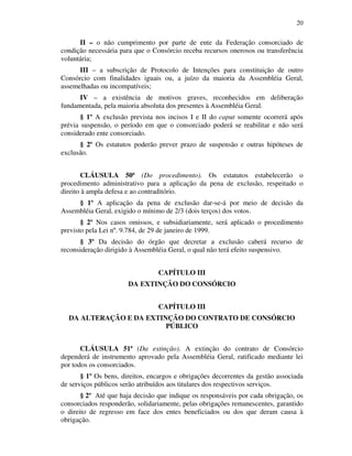 20
II – o não cumprimento por parte de ente da Federação consorciado de
condição necessária para que o Consórcio receba recursos onerosos ou transferência
voluntária;
III – a subscrição de Protocolo de Intenções para constituição de outro
Consórcio com finalidades iguais ou, a juízo da maioria da Assembléia Geral,
assemelhadas ou incompatíveis;
IV – a existência de motivos graves, reconhecidos em deliberação
fundamentada, pela maioria absoluta dos presentes à Assembléia Geral.
§ 1º A exclusão prevista nos incisos I e II do caput somente ocorrerá após
prévia suspensão, o período em que o consorciado poderá se reabilitar e não será
considerado ente consorciado.
§ 2º Os estatutos poderão prever prazo de suspensão e outras hipóteses de
exclusão.
CLÁUSULA 50ª (Do procedimento). Os estatutos estabelecerão o
procedimento administrativo para a aplicação da pena de exclusão, respeitado o
direito à ampla defesa e ao contraditório.
§ 1º A aplicação da pena de exclusão dar-se-á por meio de decisão da
Assembléia Geral, exigido o mínimo de 2/3 (dois terços) dos votos.
§ 2º Nos casos omissos, e subsidiariamente, será aplicado o procedimento
previsto pela Lei nº. 9.784, de 29 de janeiro de 1999.
§ 3º Da decisão do órgão que decretar a exclusão caberá recurso de
reconsideração dirigido à Assembléia Geral, o qual não terá efeito suspensivo.
CAPÍTULO III
DA EXTINÇÃO DO CONSÓRCIO
CAPÍTULO III
DA ALTERAÇÃO E DA EXTINÇÃO DO CONTRATO DE CONSÓRCIO
PÚBLICO
CLÁUSULA 51ª (Da extinção). A extinção do contrato de Consórcio
dependerá de instrumento aprovado pela Assembléia Geral, ratificado mediante lei
por todos os consorciados.
§ 1º Os bens, direitos, encargos e obrigações decorrentes da gestão associada
de serviços públicos serão atribuídos aos titulares dos respectivos serviços.
§ 2º Até que haja decisão que indique os responsáveis por cada obrigação, os
consorciados responderão, solidariamente, pelas obrigações remanescentes, garantido
o direito de regresso em face dos entes beneficiados ou dos que deram causa à
obrigação.
 