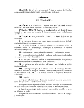 3
CLAUSULA 6ª. (Da área de atuação). A área de atuação do Consórcio
corresponde à soma dos territórios dos Municípios que o integram.
CAPÍTULO III
DAS FINALIDADES
CLAÚSULA 7º (Do objetivo). O objetivo do CDS – DO NONONONO é
promover o desenvolvimento sustentável na sua área de atuação.
PARÁGRAFO ÚNICO. Para fins do caput entende-se por desenvolvimento
sustentável o que promova o bem-estar de forma socialmente justa e ecologicamente
equilibrada.
CLÁUSULA 8ª (Das finalidades). O CDS – DO NONONONO tem por
finalidades:
I – a elaboração de propostas para o desenvolvimento regional, inclusive
realizando debates e executando estudos;
II - a gestão associada de serviços públicos de saneamento básico, de
transporte urbano ou intermunicipal, construção e manutenção de estradas,
abatedouros e frigoríficos;
III – a implantação e manutenção de infraestrutura e equipamentos urbanos;
IV – a promoção do turismo, inclusive mediante gestão ou exploração de bens
ou equipamentos e execução de obras;
V – a disciplina do trânsito urbano, inclusive efetivando seu planejamento e
exercendo o poder de polícia na instância direta ou recursal;
VI – a execução de ações de desenvolvimento rural, inclusive o apoio à
agricultura familiar;
VII – a execução de ações de assistência social e de segurança alimentar e
nutricional, atendidos os princípios, diretrizes e normas que regulam o Sistema Único
de Assistência Social – SUAS e a Política Nacional de Segurança Alimentar e
Nutricional;
VIII – o apoio:
a) à gestão administrativa e financeira municipal, inclusive treinamento e
formação de cidadãos e servidores municipais;
b) ao planejamento e gestão urbana e territorial municipal ou intermunicipal,
inclusive regularização fundiária e mobilidade urbana, e da política habitacional;
c) à gestão e manutenção de infraestrutura aeroportuária, atendidos os termos
de delegação da União;
d) à gestão da política ambiental, inclusive subsidiando a emissão de licenças e
a fiscalização;
 