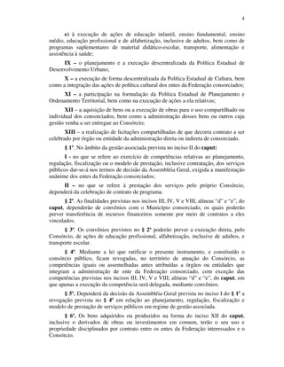 4
e) à execução de ações de educação infantil, ensino fundamental, ensino
médio, educação profissional e de alfabetização, inclusive de adultos, bem como de
programas suplementares de material didático-escolar, transporte, alimentação e
assistência à saúde;
IX – o planejamento e a execução descentralizada da Política Estadual de
Desenvolvimento Urbano;
X – a execução de forma descentralizada da Política Estadual de Cultura, bem
como a integração das ações de política cultural dos entes da Federação consorciados;
XI – a participação na formulação da Política Estadual de Planejamento e
Ordenamento Territorial, bem como na execução de ações a ela relativas;
XII – a aquisição de bens ou a execução de obras para o uso compartilhado ou
individual dos consorciados, bem como a administração desses bens ou outros cuja
gestão venha a ser entregue ao Consórcio;
XIII – a realização de licitações compartilhadas de que decorra contrato a ser
celebrado por órgão ou entidade da administração direta ou indireta de consorciado.
§ 1º. No âmbito da gestão associada prevista no inciso II do caput:
I - no que se refere ao exercício de competências relativas ao planejamento,
regulação, fiscalização ou o modelo de prestação, inclusive contratação, dos serviços
públicos dar-se-á nos termos de decisão da Assembléia Geral, exigida a manifestação
unânime dos entes da Federação consorciados;
II – no que se refere à prestação dos serviços pelo próprio Consórcio,
dependerá da celebração de contrato de programa.
§ 2º. As finalidades previstas nos incisos III, IV, V e VIII, alíneas “d” e “e”, do
caput, dependerão de convênios com o Município consorciado, os quais poderão
prever transferência de recursos financeiros somente por meio de contratos a eles
vinculados.
§ 3º. Os convênios previstos no § 2º poderão prever a execução direta, pelo
Consórcio, de ações de educação profissional, alfabetização, inclusive de adultos, e
transporte escolar.
§ 4º. Mediante a lei que ratificar o presente instrumento, e constituído o
consórcio público, ficam revogadas, no território de atuação do Consórcio, as
competências iguais ou assemelhadas antes atribuídas a órgãos ou entidades que
integram a administração de ente da Federação consorciado, com exceção das
competências previstas nos incisos III, IV, V e VIII, alíneas “d” e “e”, do caput, em
que apenas a execução da competência será delegada, mediante convênios.
§ 5º. Dependerá da decisão da Assembléia Geral prevista no inciso I do § 1º a
revogação prevista no § 4º em relação ao planejamento, regulação, fiscalização e
modelo de prestação de serviços públicos em regime de gestão associada.
§ 6º. Os bens adquiridos ou produzidos na forma do inciso XII do caput,
inclusive o derivados de obras ou investimentos em comum, terão o seu uso e
propriedade disciplinados por contrato entre os entes da Federação interessados e o
Consórcio.
 