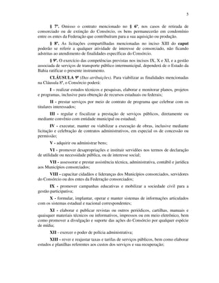 5
§ 7º. Omisso o contrato mencionado no § 6º, nos casos de retirada de
consorciado ou de extinção do Consórcio, os bens permanecerão em condomínio
entre os entes da Federação que contribuíram para a sua aquisição ou produção.
§ 8º. As licitações compartilhadas mencionadas no inciso XIII do caput
poderão se referir a qualquer atividade de interesse de consorciado, não ficando
adstritas ao atendimento de finalidades específicas do Consórcio.
§ 9º. O exercício das competências previstas nos incisos IX, X e XI, e a gestão
associada de serviços de transporte público intermunicipal, dependerá de o Estado da
Bahia ratificar o presente instrumento.
CLÁUSULA 9ª (Das atribuições). Para viabilizar as finalidades mencionadas
na Cláusula 8ª, o Consórcio poderá:
I – realizar estudos técnicos e pesquisas, elaborar e monitorar planos, projetos
e programas, inclusive para obtenção de recursos estaduais ou federais;
II - prestar serviços por meio de contrato de programa que celebrar com os
titulares interessados;
III - regular e fiscalizar a prestação de serviços públicos, diretamente ou
mediante convênio com entidade municipal ou estadual;
IV - executar, manter ou viabilizar a execução de obras, inclusive mediante
licitação e celebração de contratos administrativos, em especial os de concessão ou
permissão;
V - adquirir ou administrar bens;
VI - promover desapropriações e instituir servidões nos termos de declaração
de utilidade ou necessidade pública, ou de interesse social;
VII - assessorar e prestar assistência técnica, administrativa, contábil e jurídica
aos Municípios consorciados;
VIII - capacitar cidadãos e lideranças dos Municípios consorciados, servidores
do Consórcio ou dos entes da Federação consorciados;
IX - promover campanhas educativas e mobilizar a sociedade civil para a
gestão participativa;
X - formular, implantar, operar e manter sistemas de informações articulados
com os sistemas estadual e nacional correspondentes;
XI - elaborar e publicar revistas ou outros periódicos, cartilhas, manuais e
quaisquer materiais técnicos ou informativos, impressos ou em meio eletrônico, bem
como promover a divulgação e suporte das ações do Consórcio por qualquer espécie
de mídia;
XII - exercer o poder de polícia administrativa;
XIII - rever e reajustar taxas e tarifas de serviços públicos, bem como elaborar
estudos e planilhas referentes aos custos dos serviços e sua recuperação;
 
