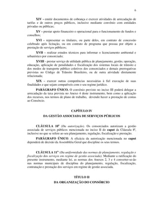 6
XIV - emitir documentos de cobrança e exercer atividades de arrecadação de
tarifas e de outros preços públicos, inclusive mediante convênio com entidades
privadas ou públicas;
XV - prestar apoio financeiro e operacional para o funcionamento de fundos e
conselhos;
XVI - representar os titulares, ou parte deles, em contrato de concessão
celebrado após licitação, ou em contrato de programa que possua por objeto a
prestação de serviços públicos;
XVII – realizar estudos técnicos para informar o licenciamento ambiental e
urbanístico por consorciado;
XVIII - prestar serviço de utilidade pública de planejamento, gestão, operação,
educação, aplicação de penalidades e fiscalização dos sistemas locais de trânsito e
dos modos de transporte público coletivos dos consorciados e demais prerrogativas
previstas no Código de Trânsito Brasileiro, ou de outra atividade diretamente
relacionada;
XIX – exercer outras competências necessárias à fiel execução de suas
finalidades e que sejam compatíveis com o seu regime jurídico.
PARÁGRAFO ÚNICO. O convênio previsto no inciso III poderá delegar a
arrecadação da taxa prevista no Anexo 4 deste instrumento, bem como a aplicação
dos recursos, nos termos de plano de trabalho, devendo haver a prestação de contas
ao Consórcio.
CAPÍTULO IV
DA GESTÃO ASSOCIADA DE SERVIÇOS PÚBLICOS
CLÁUSULA 10a
(Da autorização). Os consorciados autorizam a gestão
associada de serviços públicos mencionada no inciso II do caput da Cláusula 8ª,
inclusive no que se refere ao seu planejamento, regulação, fiscalização e prestação.
PARÁGRAFO ÚNICO. A eficácia da autorização mencionada no caput
dependerá de decisão da Assembléia Geral que discipline os seus termos.
CLÁUSULA 11a.
(Da uniformidade das normas de planejamento, regulação e
fiscalização dos serviços em regime de gestão associada). Mediante a ratificação do
presente instrumento, mediante lei, as normas dos Anexos 2, 3 e 4 converter-se-ão
nas normas municipais de disciplina do planejamento, regulação, fiscalização,
contratação e prestação dos serviços em regime de gestão associada.
TÍTULO II
DA ORGANIZAÇÃO DO CONSÓRCIO
 