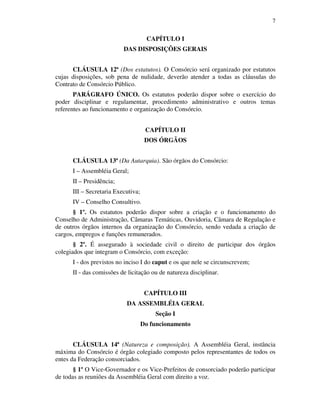 7
CAPÍTULO I
DAS DISPOSIÇÕES GERAIS
CLÁUSULA 12ª (Dos estatutos). O Consórcio será organizado por estatutos
cujas disposições, sob pena de nulidade, deverão atender a todas as cláusulas do
Contrato de Consórcio Público.
PARÁGRAFO ÚNICO. Os estatutos poderão dispor sobre o exercício do
poder disciplinar e regulamentar, procedimento administrativo e outros temas
referentes ao funcionamento e organização do Consórcio.
CAPÍTULO II
DOS ÓRGÃOS
CLÁUSULA 13ª (Da Autarquia). São órgãos do Consórcio:
I – Assembléia Geral;
II – Presidência;
III – Secretaria Executiva;
IV – Conselho Consultivo.
§ 1º. Os estatutos poderão dispor sobre a criação e o funcionamento do
Conselho de Administração, Câmaras Temáticas, Ouvidoria, Câmara de Regulação e
de outros órgãos internos da organização do Consórcio, sendo vedada a criação de
cargos, empregos e funções remunerados.
§ 2º. É assegurado à sociedade civil o direito de participar dos órgãos
colegiados que integram o Consórcio, com exceção:
I - dos previstos no inciso I do caput e os que nele se circunscrevem;
II - das comissões de licitação ou de natureza disciplinar.
CAPÍTULO III
DA ASSEMBLÉIA GERAL
Seção I
Do funcionamento
CLÁUSULA 14ª (Natureza e composição). A Assembléia Geral, instância
máxima do Consórcio é órgão colegiado composto pelos representantes de todos os
entes da Federação consorciados.
§ 1º O Vice-Governador e os Vice-Prefeitos de consorciado poderão participar
de todas as reuniões da Assembléia Geral com direito a voz.
 