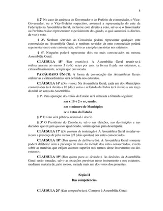 8
§ 2º No caso de ausência do Governador e do Prefeito de consorciado, o Vice-
Governador, ou o Vice-Prefeito respectivo, assumirá a representação do ente da
Federação na Assembléia Geral, inclusive com direito a voto, salvo se o Governador
ou Prefeito enviar representante especialmente designado, o qual assumirá os direitos
de voz e voto.
§ 3º. Nenhum servidor do Consórcio poderá representar qualquer ente
consorciado na Assembléia Geral, e nenhum servidor de ente consorciado poderá
representar outro ente consorciado, salvo as exceções previstas nos estatutos.
§ 4º. Ninguém poderá representar dois ou mais consorciados na mesma
Assembléia Geral.
CLÁUSULA 15ª (Das reuniões). A Assembléia Geral reunir-se-á
ordinariamente ao menos 3 (três) vezes por ano, na forma fixada nos estatutos, e,
extraordinariamente, sempre que convocada.
PARÁGRAFO ÚNICO. A forma de convocação das Assembléias Gerais
ordinárias e extraordinárias será definida nos estatutos.
CLÁUSULA 16ª (Dos votos). Na Assembléia Geral, cada um dos Municípios
consorciados terá direito a 10 (dez) votos e o Estado da Bahia terá direito a um terço
do total de votos da Assembléia.
§ 1º. Para apuração dos votos do Estado será utilizada a fórmula seguinte:
nm x 10 ÷ 2 = ve, sendo;
nm = número de Municípios
ve = votos do Estado
§ 2º O voto será público, nominal e aberto.
§ 3º O Presidente do Consórcio, salvo nas eleições, nas destituições e nas
decisões que exijam quorum qualificado, votará apenas para desempatar.
CLÁUSULA 17ª (Do quorum de instalação). A Assembléia Geral instalar-se-
á com a presença de pelo menos 2/5 (dois quintos) dos entes consorciados.
CLAUSULA 18ª (Dos quora de deliberação). A Assembléia Geral somente
poderá deliberar com a presença de mais da metade dos entes consorciados, exceto
sobre as matérias que exijam quorum superior nos termos deste instrumento ou dos
estatutos.
CLAUSULA 19ª (Dos quora para as decisões). As decisões da Assembléia
Geral serão tomadas, salvo as exceções previstas neste instrumento e nos estatutos,
mediante maioria de, pelo menos, metade mais um dos votos dos presentes.
Seção II
Das competências
CLÁUSULA 20ª (Das competências). Compete à Assembléia Geral:
 