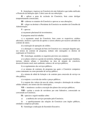 9
I – homologar o ingresso no Consórcio de ente federativo que tenha ratificado
o Protocolo de Intenções após 2 (dois) anos de sua subscrição;
II – aplicar a pena de exclusão do Consórcio, bem como desligar
temporariamente consorciado;
III – elaborar os estatutos do Consórcio e aprovar as suas alterações;
IV – eleger ou destituir o Presidente do Consórcio ou membro do Conselho de
Administração;
V – aprovar:
a) orçamento plurianual de investimentos;
b) programa anual de trabalho;
c) o orçamento anual do Consórcio, bem como os respectivos créditos
adicionais, inclusive a previsão de aportes a serem cobertos por recursos advindos de
contrato de rateio;
d) a realização de operações de crédito;
e) a alienação e a oneração de bens do Consórcio ou a oneração daqueles que,
nos termos de contrato de programa, tenham sido outorgados os direitos de
exploração ao Consórcio;
VI – homologar, atendidos os requisitos previstos nos estatutos:
a) os planos relativos à gestão do território, habitação, regularização fundiária,
turismo, trânsito urbano e interurbano na área de atuação do consórcio,
desenvolvimento rural; meio ambiente, cultura e de serviços públicos;
b) os regulamentos dos serviços públicos;
c) as minutas de contratos de programa nas quais o Consórcio comparece
como contratante ou como prestador de serviço público;
d) a minuta de edital de licitação e de contrato para concessão de serviço ou
obra pública;
e) o reajuste e a revisão das tarifas e preços públicos;
f) o reajuste dos valores da taxa de coleta, remoção e destinação de resíduos
sólidos urbanos, nos termos das leis municipais;
VII –– monitorar e avaliar a execução dos planos dos serviços públicos;
VIII - aceitar a cessão de servidores por ente federativo, consorciado ou
conveniado ao Consórcio;
IX – apreciar e sugerir medidas sobre:
a) a melhoria dos serviços prestados pelo Consórcio;
b) o aperfeiçoamento das relações do Consórcio com órgãos públicos,
entidades e empresas privadas;
X – homologar a indicação do Secretário Executivo.
 