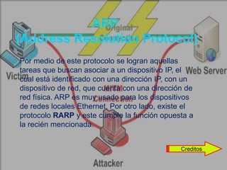    Por medio de este protocolo se logran aquellas
    tareas que buscan asociar a un dispositivo IP, el
    cual está identificado con una dirección IP, con un
    dispositivo de red, que cuenta con una dirección de
    red física. ARP es muy usado para los dispositivos
    de redes locales Ethernet. Por otro lado, existe el
    protocolo RARP y este cumple la función opuesta a
    la recién mencionada.


                                                   Creditos
 