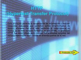    Este protocolo permite la recuperación de información y realizar
    búsquedas indexadas que permiten saltos intertextuales de
    manera eficiente. Por otro lado, permiten la transferencia de
    textos de los más variados formatos, no sólo HTML. El protocolo
    HTTP fue desarrollado para resolver los problemas surgidos del
    sistema hipermedial distribuidos en diversos puntos de la red.




                                                           Protocolo TCP
 
