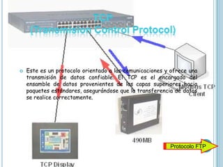    Este es un protocolo orientado a las comunicaciones y ofrece una
    transmisión de datos confiable. El TCP es el encargado del
    ensamble de datos provenientes de las capas superiores hacia
    paquetes estándares, asegurándose que la transferencia de datos
    se realice correctamente.




                                                         Protocolo FTP
 