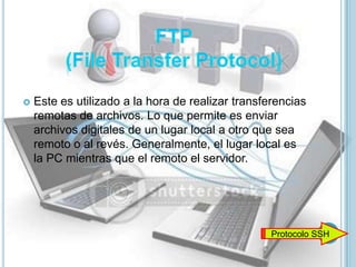    Este es utilizado a la hora de realizar transferencias
    remotas de archivos. Lo que permite es enviar
    archivos digitales de un lugar local a otro que sea
    remoto o al revés. Generalmente, el lugar local es
    la PC mientras que el remoto el servidor.




                                                   Protocolo SSH
 