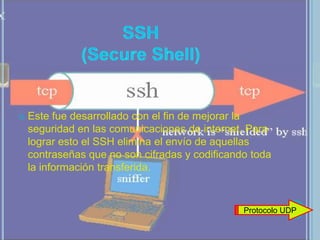    Este fue desarrollado con el fin de mejorar la
    seguridad en las comunicaciones de internet. Para
    lograr esto el SSH elimina el envío de aquellas
    contraseñas que no son cifradas y codificando toda
    la información transferida.


                                                Protocolo UDP
 