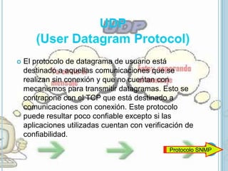    El protocolo de datagrama de usuario está
    destinado a aquellas comunicaciones que se
    realizan sin conexión y que no cuentan con
    mecanismos para transmitir datagramas. Esto se
    contrapone con el TCP que está destinado a
    comunicaciones con conexión. Este protocolo
    puede resultar poco confiable excepto si las
    aplicaciones utilizadas cuentan con verificación de
    confiabilidad.
                                               Protocolo SNMP
 