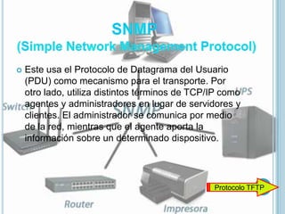    Este usa el Protocolo de Datagrama del Usuario
    (PDU) como mecanismo para el transporte. Por
    otro lado, utiliza distintos términos de TCP/IP como
    agentes y administradores en lugar de servidores y
    clientes. El administrador se comunica por medio
    de la red, mientras que el agente aporta la
    información sobre un determinado dispositivo.




                                                 Protocolo TFTP
 