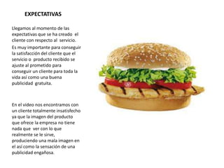 EXPECTATIVAS
Llegamos al momento de las
expectativas que se ha creado el
cliente con respecto al servicio.
Es muy importante para conseguir
la satisfacción del cliente que el
servicio o producto recibido se
ajuste al prometido para
conseguir un cliente para toda la
vida así como una buena
publicidad gratuita.
En el video nos encontramos con
un cliente totalmente insatisfecho
ya que la imagen del producto
que ofrece la empresa no tiene
nada que ver con lo que
realmente se le sirve,
produciendo una mala imagen en
el así como la sensación de una
publicidad engañosa.
 