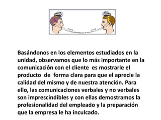 Basándonos en los elementos estudiados en la
unidad, observamos que lo más importante en la
comunicación con el cliente es mostrarle el
producto de forma clara para que el aprecie la
calidad del mismo y de nuestra atención. Para
ello, las comunicaciones verbales y no verbales
son imprescindibles y con ellas demostramos la
profesionalidad del empleado y la preparación
que la empresa le ha inculcado.
 
