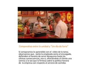 Comparativa entre la unidad y “Un día de furia”
Si comparamos lo aprendido con el video de la tarea,
observamos que , tanto la empleada como el encargado,
defienden el horario de servir desayunos hasta las
ultimas consecuencias, eso si, ofreciéndole al cliente una
sonrisa a la vez que la firmeza sobre la política horaria
de la empresa con respecto al servicio de comidas.
 