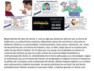 Dependiendo del tipo de cliente, y esto es algo que debemos adivinar por su forma de
hablarnos y su actitud hacia nosotros, deberemos actuar de una forma u otra ante el.
Debemos observar su personalidad, comportamiento, clase social, motivación, etc. antes
de decantarnos por una forma de tratarlo u otra. Es decir, dejar que el se muestre para
saber de que forma tratarlo. En el video que nos ocupa, los empleados no tienen en
cuenta estos factores ya que no se dan cuenta de la personalidad insatisfecha y
malhumorada del cliente no atendiéndolo de la forma adecuada a sus necesidades. Según
la clasificación que yo he hecho del cliente, los empleados no debían cerrarse en banda en
la política de la empresa ante la demanda del cliente. Debían haberse abierto a un cambio
para solucionarlo y haberle mostrado los puntos positivos de ese local. De esa forma,
probablemente habrían evitado el susto para todos y habrían ganado un cliente mas.
 