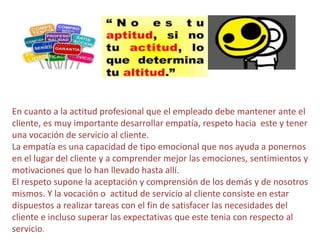 En cuanto a la actitud profesional que el empleado debe mantener ante el
cliente, es muy importante desarrollar empatía, respeto hacia este y tener
una vocación de servicio al cliente.
La empatía es una capacidad de tipo emocional que nos ayuda a ponernos
en el lugar del cliente y a comprender mejor las emociones, sentimientos y
motivaciones que lo han llevado hasta allí.
El respeto supone la aceptación y comprensión de los demás y de nosotros
mismos. Y la vocación o actitud de servicio al cliente consiste en estar
dispuestos a realizar tareas con el fin de satisfacer las necesidades del
cliente e incluso superar las expectativas que este tenia con respecto al
servicio.
 