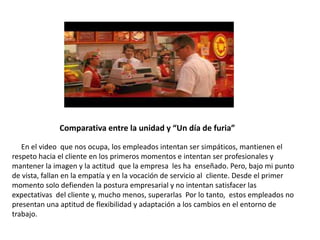 Comparativa entre la unidad y “Un día de furia”
En el video que nos ocupa, los empleados intentan ser simpáticos, mantienen el
respeto hacia el cliente en los primeros momentos e intentan ser profesionales y
mantener la imagen y la actitud que la empresa les ha enseñado. Pero, bajo mi punto
de vista, fallan en la empatía y en la vocación de servicio al cliente. Desde el primer
momento solo defienden la postura empresarial y no intentan satisfacer las
expectativas del cliente y, mucho menos, superarlas Por lo tanto, estos empleados no
presentan una aptitud de flexibilidad y adaptación a los cambios en el entorno de
trabajo.
 
