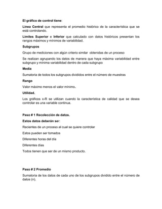 El gráfico de control tiene:
Línea Central que representa el promedio histórico de la característica que se
está controlando.
Límites Superior e Inferior que calculado con datos históricos presentan los
rangos máximos y mínimos de variabilidad.
Subgrupos
Grupo de mediciones con algún criterio similar obtenidas de un proceso
Se realizan agrupando los datos de manera que haya máxima variabilidad entre
subgrupo y mínima variabilidad dentro de cada subgrupo
Media
Sumatoria de todos los subgrupos divididos entre el número de muestras
Rango
Valor máximo menos el valor mínimo.
Utilidad.
Los gráficos x-R se utilizan cuando la característica de calidad que se desea
controlar es una variable continua.
Paso # 1 Recolección de datos.
Estos datos deberán ser:
Recientes de un proceso al cual se quiere controlar
Estos pueden ser tomados
Diferentes horas del día
Diferentes días
Todos tienen que ser de un mismo producto.
Paso # 2 Promedio
Sumatoria de los datos de cada uno de los subgrupos dividido entre el número de
datos (n).
 