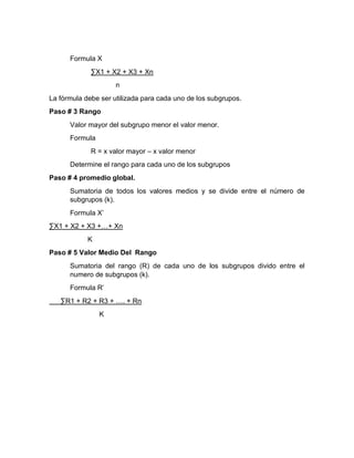 Formula X
∑X1 + X2 + X3 + Xn
n
La fórmula debe ser utilizada para cada uno de los subgrupos.
Paso # 3 Rango
Valor mayor del subgrupo menor el valor menor.
Formula
R = x valor mayor – x valor menor
Determine el rango para cada uno de los subgrupos
Paso # 4 promedio global.
Sumatoria de todos los valores medios y se divide entre el número de
subgrupos (k).
Formula X’
∑X1 + X2 + X3 +…+ Xn
K
Paso # 5 Valor Medio Del Rango
Sumatoria del rango (R) de cada uno de los subgrupos divido entre el
numero de subgrupos (k).
Formula R’
∑R1 + R2 + R3 + …. + Rn
K
 