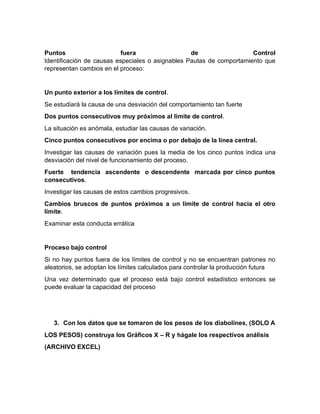 Puntos fuera de Control
Identificación de causas especiales o asignables Pautas de comportamiento que
representan cambios en el proceso:
Un punto exterior a los límites de control.
Se estudiará la causa de una desviación del comportamiento tan fuerte
Dos puntos consecutivos muy próximos al límite de control.
La situación es anómala, estudiar las causas de variación.
Cinco puntos consecutivos por encima o por debajo de la línea central.
Investigar las causas de variación pues la media de los cinco puntos indica una
desviación del nivel de funcionamiento del proceso.
Fuerte tendencia ascendente o descendente marcada por cinco puntos
consecutivos.
Investigar las causas de estos cambios progresivos.
Cambios bruscos de puntos próximos a un límite de control hacia el otro
límite.
Examinar esta conducta errática
Proceso bajo control
Si no hay puntos fuera de los límites de control y no se encuentran patrones no
aleatorios, se adoptan los límites calculados para controlar la producción futura
Una vez determinado que el proceso está bajo control estadístico entonces se
puede evaluar la capacidad del proceso
3. Con los datos que se tomaron de los pesos de los diabolines, (SOLO A
LOS PESOS) construya los Gráficos X – R y hágale los respectivos análisis
(ARCHIVO EXCEL)
 