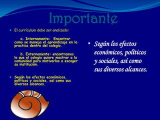 Importante
 El currículum debe ser analizado:

     a. Internamente: Encontrar
  como se maneja el aprendizaje en la
  practica dentro del colegio.            • Según los efectos
      b. Externamente: encontramos          económicos, políticos
  lo que el colegio quiere mostrar a la
  comunidad para motivarlos a escoger
  su institución.
                                            y sociales, así como
                                            sus diversos alcances.
 Según los efectos económicos,
  políticos y sociales, así como sus
  diversos alcances.
 