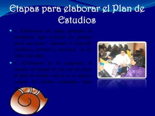 Etapas para elaborar el Plan de
          Estudios
 4. Elaboración del mapa curricular: la
  institución logra articular los procesos
  desde pre-escolar logrando el desarrollo
  académico, personal y emocional de los
  niños y las niñas.
 6. Elaboración de los programas de
  estudio: un ejemplo de este son las líneas
  de plan de estudio como lo es en algunos
  colegios las danzas, tecnología, ingles
  etc…
 