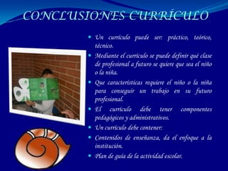 CONCLUSIONES CURRÍCULO
        Un currículo puede ser: práctico, teórico,
           técnico.
          Mediante el currículo se puede definir qué clase
           de profesional a futuro se quiere que sea el niño
           o la niña.
          Que características requiere el niño o la niña
           para conseguir un trabajo en su futuro
           profesional.
          El currículo debe tener componentes
           pedagógicos y administrativos.
          Un currículo debe contener:
          Contenidos de enseñanza, da el enfoque a la
           institución.
          Plan de guía de la actividad escolar.
 