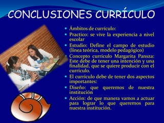 CONCLUSIONES CURRÍCULO
         Ámbitos de currículo:
         Practico: se vive la experiencia a nivel
            escolar
           Estudio: Define el campo de estudio
            (línea teórica, modelo pedagógico)
           Concepto currículo Margarita Pansza:
            Este debe de tener una intención y una
            finalidad, que se quiere producir con el
            currículo.
           El currículo debe de tener dos aspectos
            importantes:
           Diseño: que queremos de nuestra
            institución
           Acción: de que manera vamos a actuar
            para lograr lo que queremos para
            nuestra institución.
 